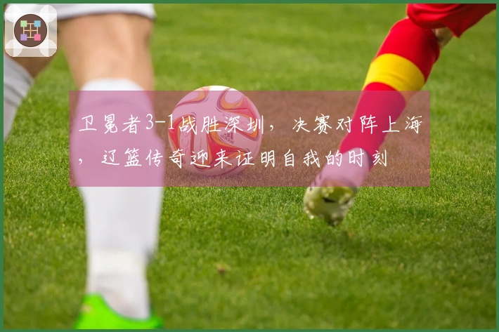 卫冕者3-1战胜深圳，决赛对阵上海，辽篮传奇迎来证明自我的时刻