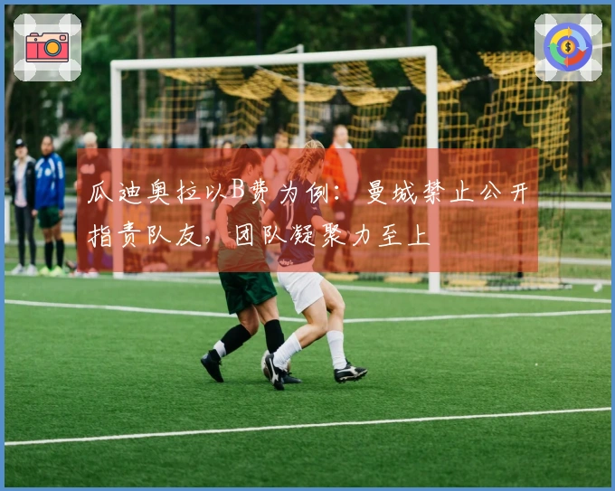 瓜迪奥拉以B费为例：曼城禁止公开指责队友，团队凝聚力至上