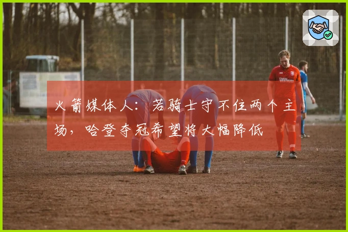 火箭媒体人：若骑士守不住两个主场，哈登夺冠希望将大幅降低